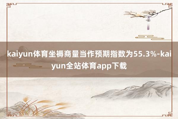 kaiyun体育坐褥商量当作预期指数为55.3%-kaiyun全站体育app下载