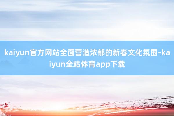 kaiyun官方网站全面营造浓郁的新春文化氛围-kaiyun全站体育app下载