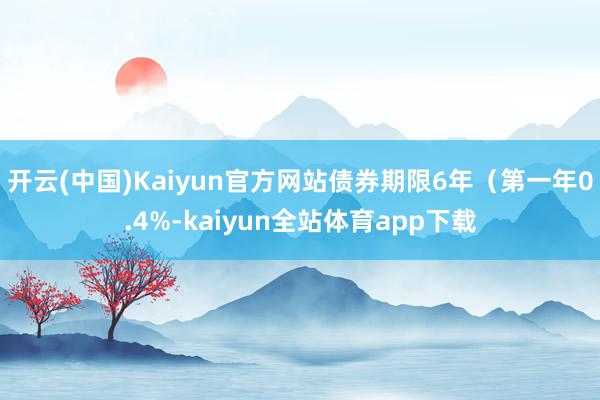 开云(中国)Kaiyun官方网站债券期限6年（第一年0.4%-kaiyun全站体育app下载