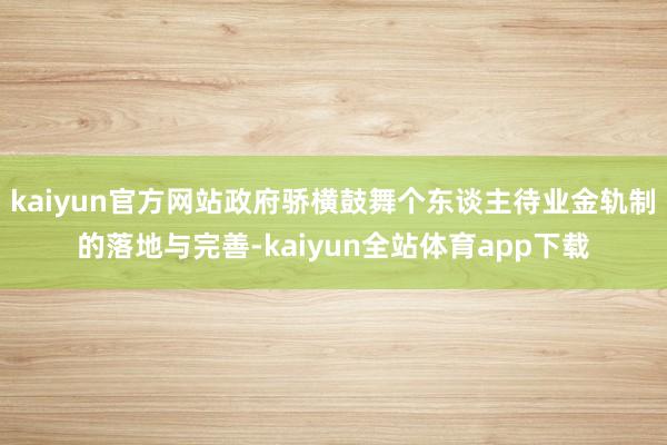 kaiyun官方网站政府骄横鼓舞个东谈主待业金轨制的落地与完善-kaiyun全站体育app下载