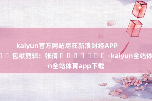 kaiyun官方网站尽在新浪财经APP            						包袱剪辑：张倩 							-kaiyun全站体育app下载