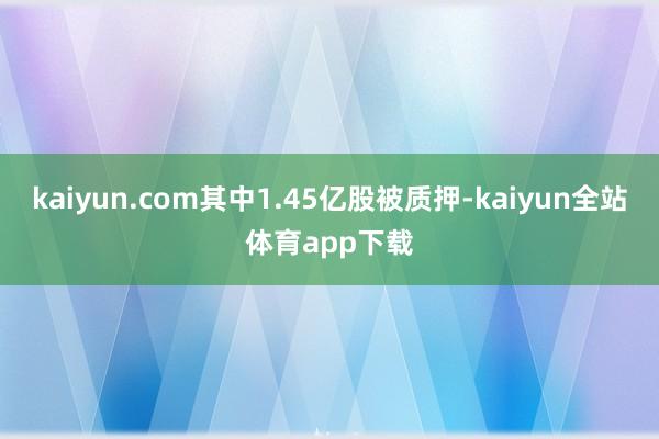 kaiyun.com其中1.45亿股被质押-kaiyun全站体育app下载