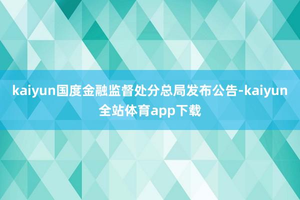 kaiyun国度金融监督处分总局发布公告-kaiyun全站体育app下载