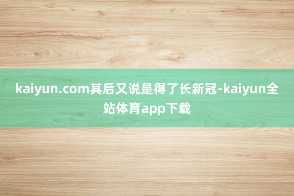 kaiyun.com其后又说是得了长新冠-kaiyun全站体育app下载