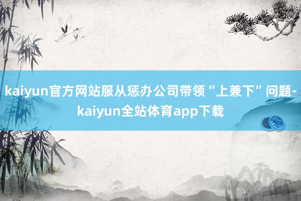 kaiyun官方网站服从惩办公司带领“上兼下”问题-kaiyun全站体育app下载