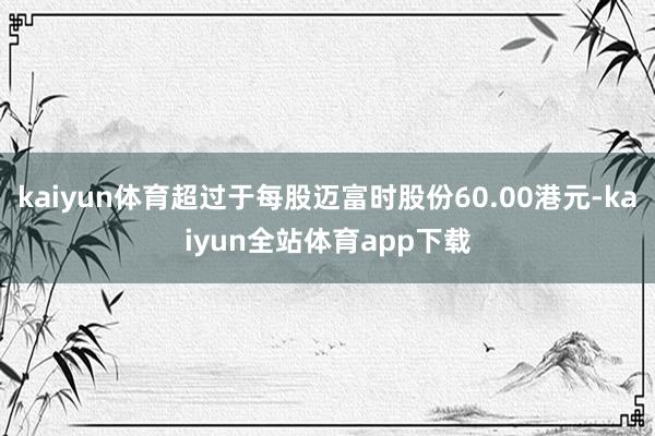 kaiyun体育超过于每股迈富时股份60.00港元-kaiyun全站体育app下载