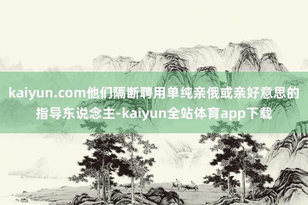 kaiyun.com他们隔断聘用单纯亲俄或亲好意思的指导东说念主-kaiyun全站体育app下载