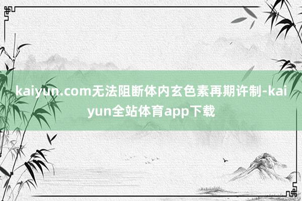 kaiyun.com无法阻断体内玄色素再期许制-kaiyun全站体育app下载