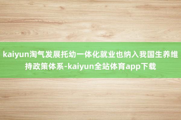 kaiyun淘气发展托幼一体化就业也纳入我国生养维持政策体系-kaiyun全站体育app下载