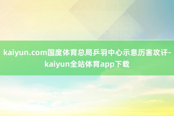 kaiyun.com国度体育总局乒羽中心示意历害攻讦-kaiyun全站体育app下载