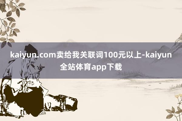 kaiyun.com卖给我关联词100元以上-kaiyun全站体育app下载