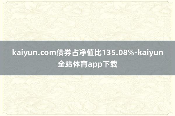 kaiyun.com债券占净值比135.08%-kaiyun全站体育app下载