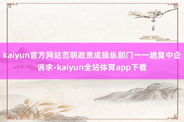 kaiyun官方网站　　范明政责成操纵部门一一趟复中企诉求-kaiyun全站体育app下载