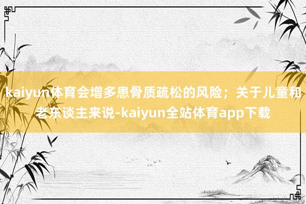 kaiyun体育会增多患骨质疏松的风险；关于儿童和老东谈主来说-kaiyun全站体育app下载