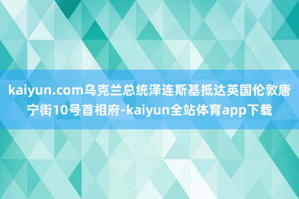kaiyun.com乌克兰总统泽连斯基抵达英国伦敦唐宁街10号首相府-kaiyun全站体育app下载