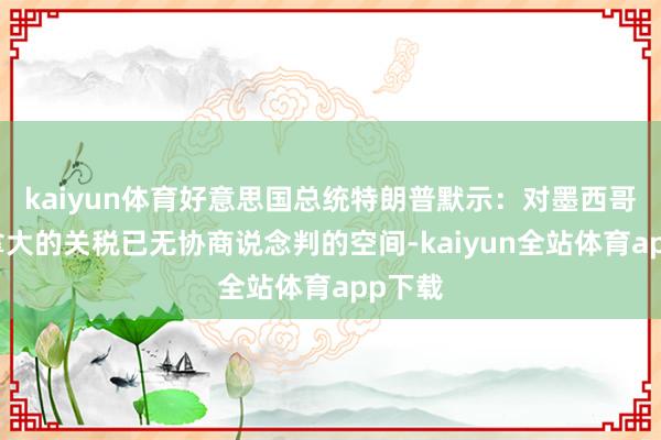 kaiyun体育好意思国总统特朗普默示：对墨西哥和加拿大的关税已无协商说念判的空间-kaiyun全站体育app下载