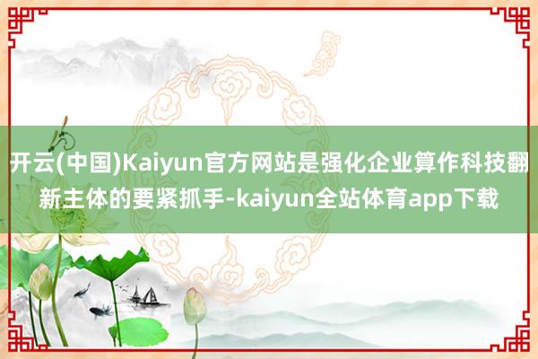 开云(中国)Kaiyun官方网站是强化企业算作科技翻新主体的要紧抓手-kaiyun全站体育app下载
