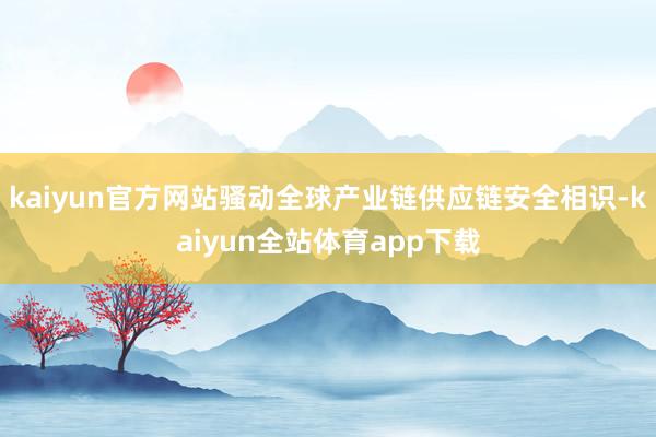 kaiyun官方网站骚动全球产业链供应链安全相识-kaiyun全站体育app下载