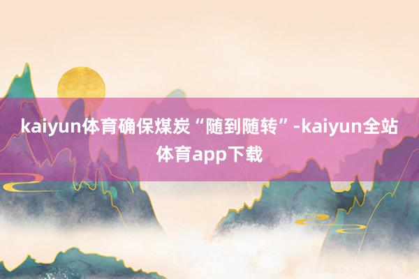 kaiyun体育确保煤炭“随到随转”-kaiyun全站体育app下载