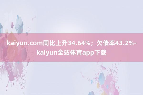 kaiyun.com同比上升34.64%；欠债率43.2%-kaiyun全站体育app下载