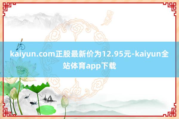 kaiyun.com正股最新价为12.95元-kaiyun全站体育app下载