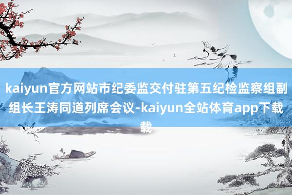 kaiyun官方网站市纪委监交付驻第五纪检监察组副组长王涛同道列席会议-kaiyun全站体育app下载