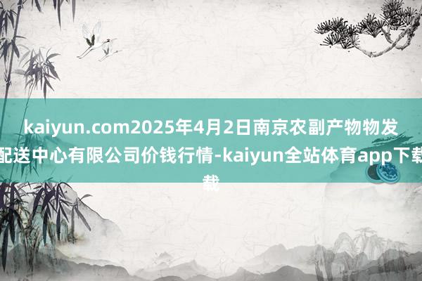 kaiyun.com2025年4月2日南京农副产物物发配送中心有限公司价钱行情-kaiyun全站体育app下载