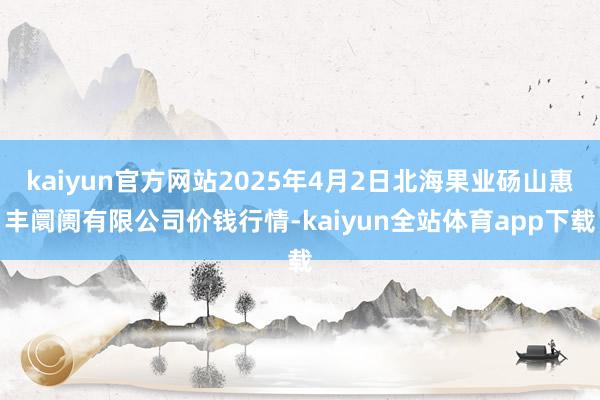 kaiyun官方网站2025年4月2日北海果业砀山惠丰阛阓有限公司价钱行情-kaiyun全站体育app下载