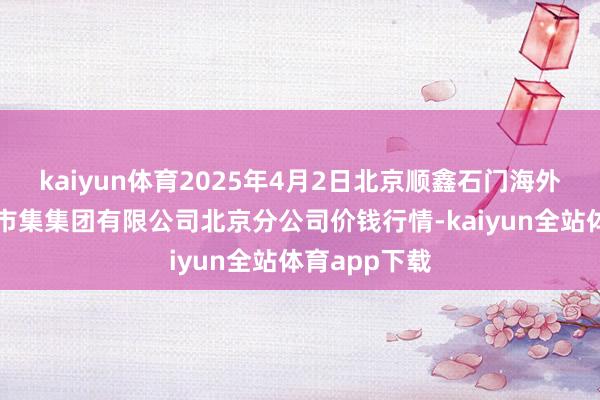 kaiyun体育2025年4月2日北京顺鑫石门海外农居品批发市集集团有限公司北京分公司价钱行情-kaiyun全站体育app下载