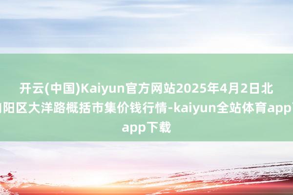 开云(中国)Kaiyun官方网站2025年4月2日北京向阳区大洋路概括市集价钱行情-kaiyun全站体育app下载