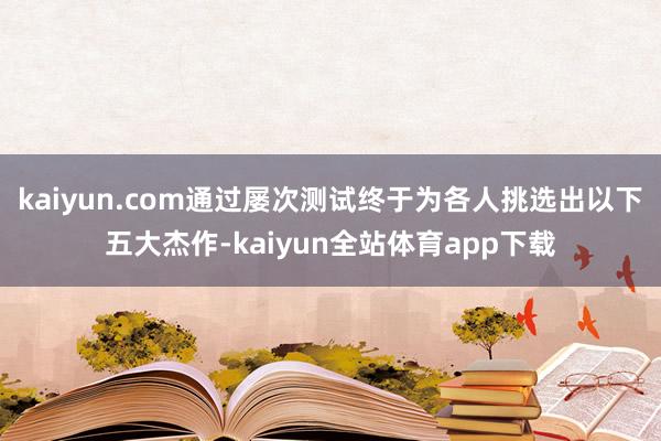 kaiyun.com通过屡次测试终于为各人挑选出以下五大杰作-kaiyun全站体育app下载