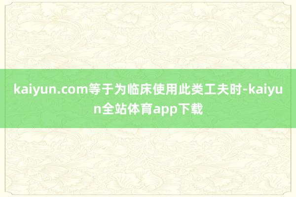 kaiyun.com等于为临床使用此类工夫时-kaiyun全站体育app下载
