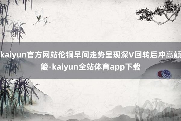 kaiyun官方网站伦铜早间走势呈现深V回转后冲高颠簸-kaiyun全站体育app下载