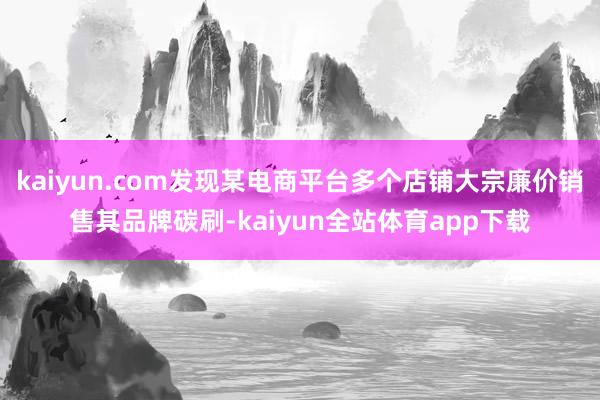 kaiyun.com发现某电商平台多个店铺大宗廉价销售其品牌碳刷-kaiyun全站体育app下载