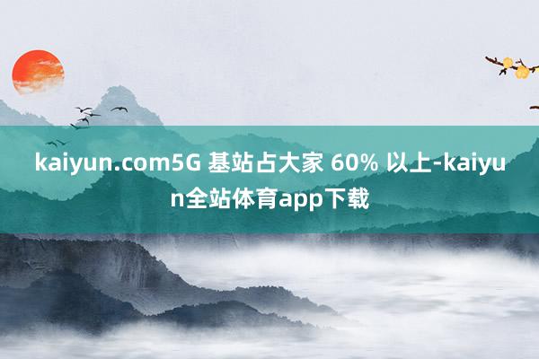 kaiyun.com5G 基站占大家 60% 以上-kaiyun全站体育app下载