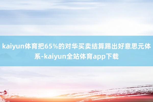kaiyun体育把65%的对华买卖结算踢出好意思元体系-kaiyun全站体育app下载