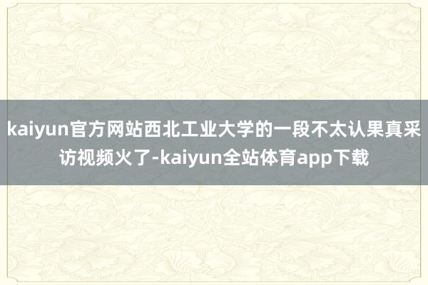 kaiyun官方网站西北工业大学的一段不太认果真采访视频火了-kaiyun全站体育app下载