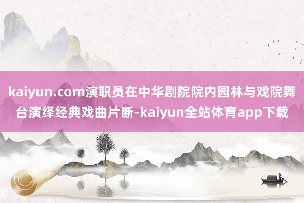 kaiyun.com演职员在中华剧院院内园林与戏院舞台演绎经典戏曲片断-kaiyun全站体育app下载