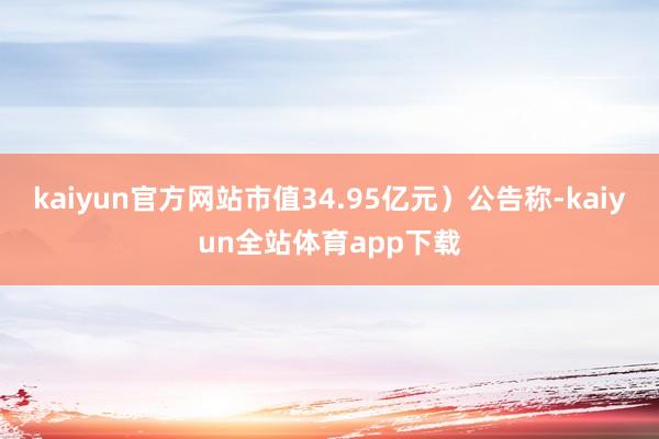 kaiyun官方网站市值34.95亿元）公告称-kaiyun全站体育app下载