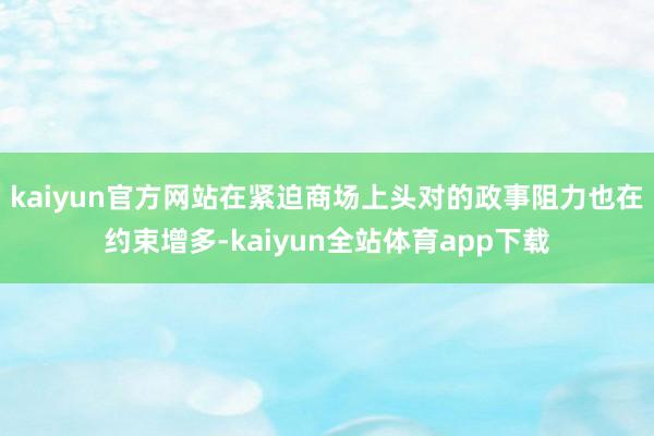 kaiyun官方网站在紧迫商场上头对的政事阻力也在约束增多-kaiyun全站体育app下载
