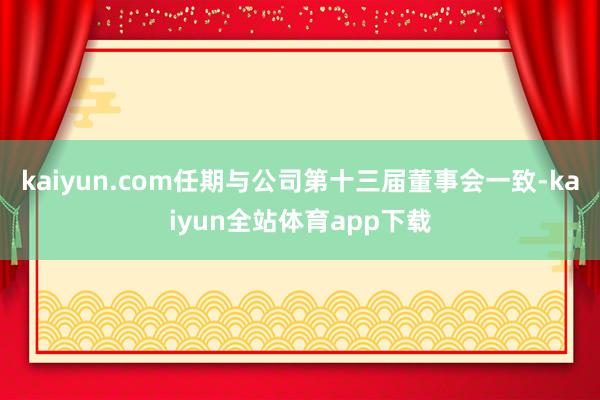 kaiyun.com任期与公司第十三届董事会一致-kaiyun全站体育app下载
