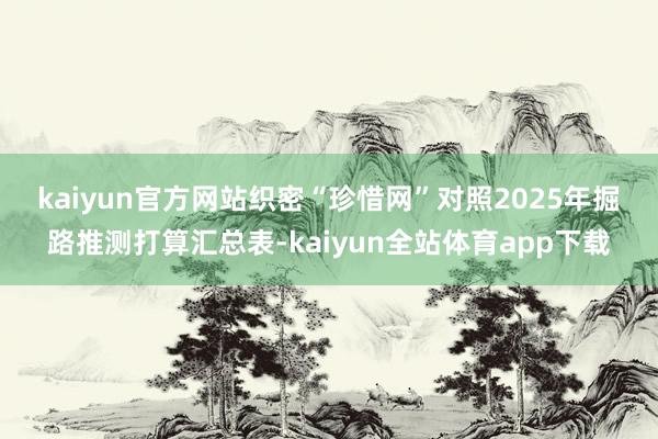 kaiyun官方网站织密“珍惜网”　　对照2025年掘路推测打算汇总表-kaiyun全站体育app下载