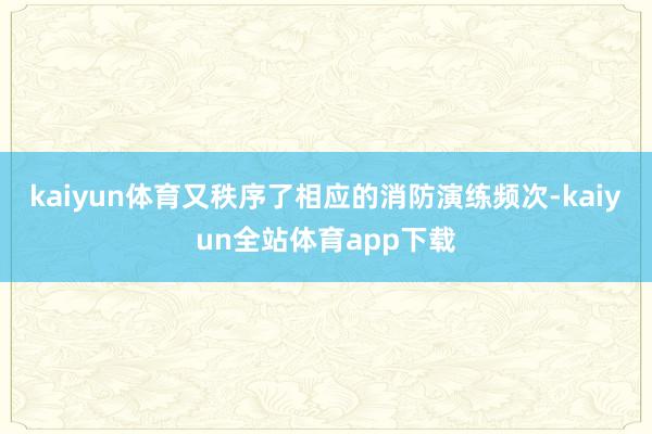 kaiyun体育又秩序了相应的消防演练频次-kaiyun全站体育app下载