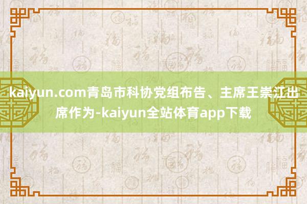 kaiyun.com青岛市科协党组布告、主席王崇江出席作为-kaiyun全站体育app下载