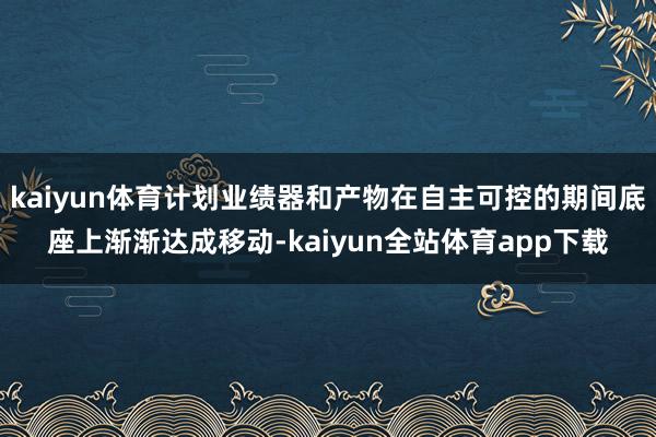 kaiyun体育计划业绩器和产物在自主可控的期间底座上渐渐达成移动-kaiyun全站体育app下载