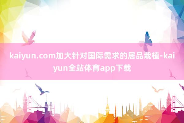 kaiyun.com加大针对国际需求的居品栽植-kaiyun全站体育app下载