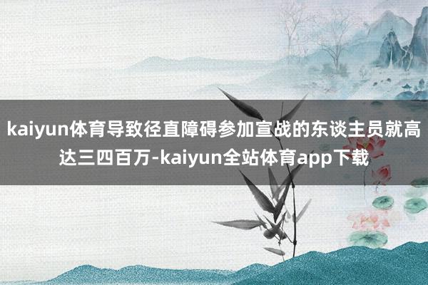 kaiyun体育导致径直障碍参加宣战的东谈主员就高达三四百万-kaiyun全站体育app下载