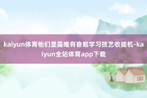 kaiyun体育他们显露唯有奋勉学习技艺收拢机-kaiyun全站体育app下载