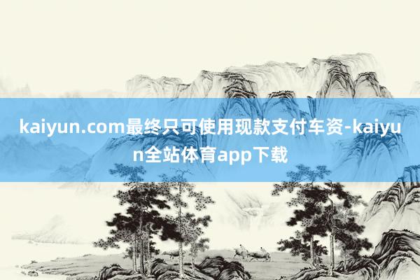 kaiyun.com最终只可使用现款支付车资-kaiyun全站体育app下载