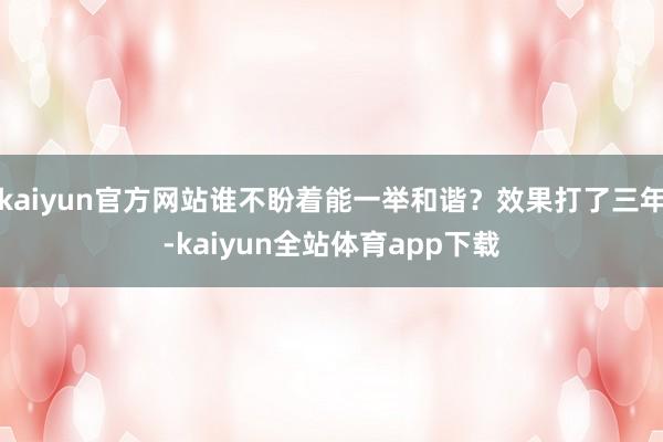 kaiyun官方网站谁不盼着能一举和谐？效果打了三年-kaiyun全站体育app下载